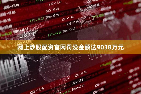 网上炒股配资官网罚没金额达9038万元