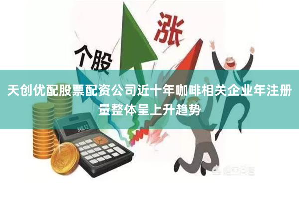 天创优配股票配资公司近十年咖啡相关企业年注册量整体呈上升趋势