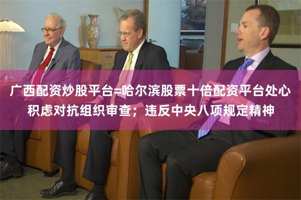 广西配资炒股平台=哈尔滨股票十倍配资平台处心积虑对抗组织审查；违反中央八项规定精神