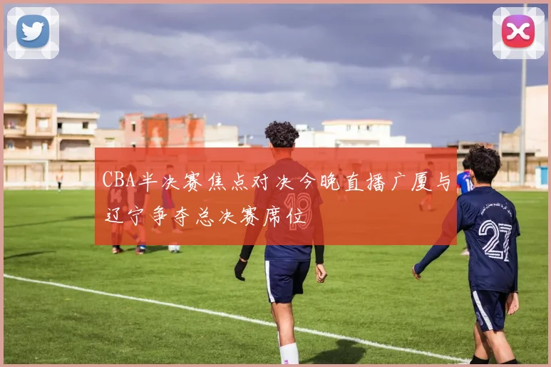 CBA半决赛焦点对决今晚直播广厦与辽宁争夺总决赛席位