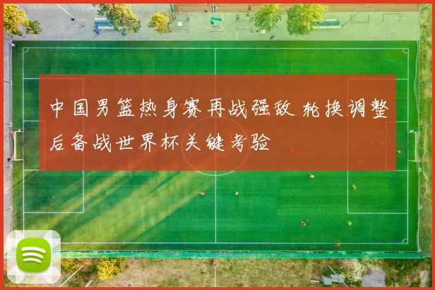 中国男篮热身赛再战强敌 轮换调整后备战世界杯关键考验