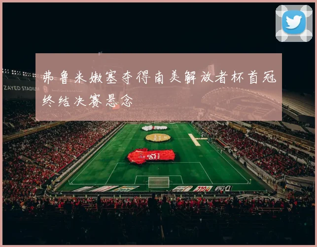 弗鲁米嫩塞夺得南美解放者杯首冠终结决赛悬念