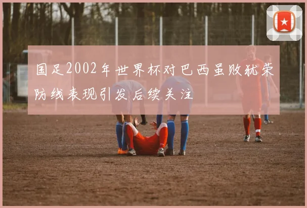国足2002年世界杯对巴西虽败犹荣防线表现引发后续关注