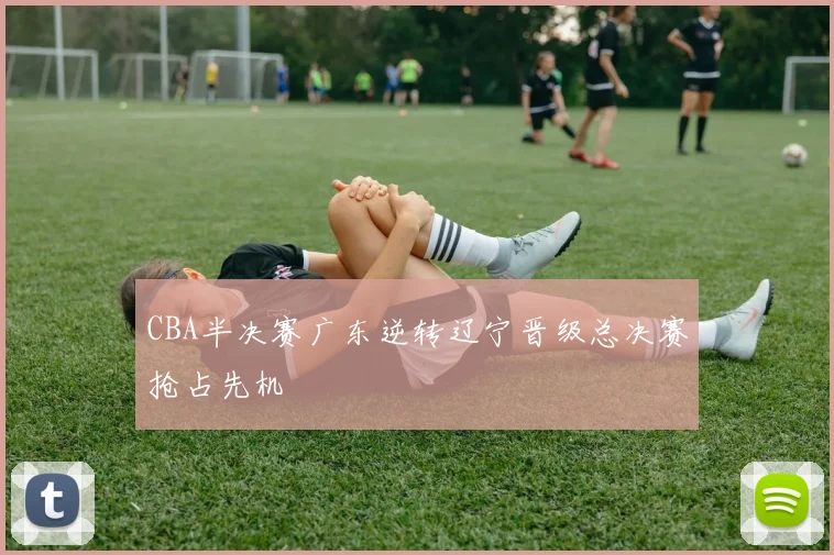 CBA半决赛广东逆转辽宁晋级总决赛抢占先机