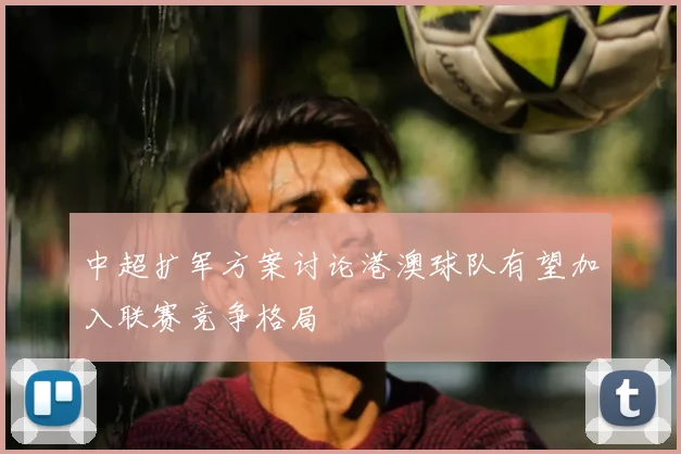 中超扩军方案讨论港澳球队有望加入联赛竞争格局