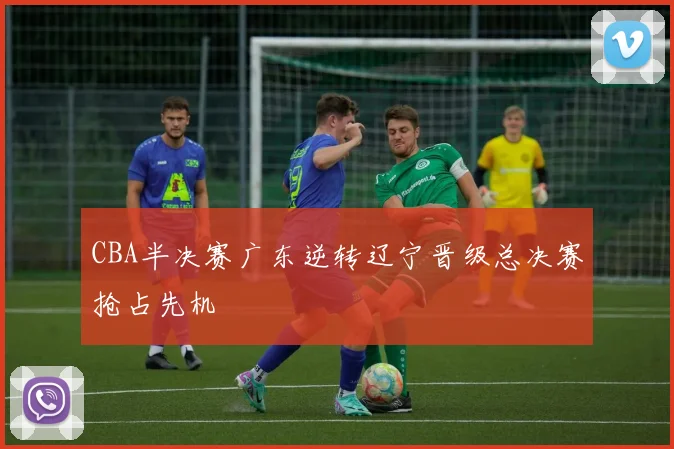 CBA半决赛广东逆转辽宁晋级总决赛抢占先机