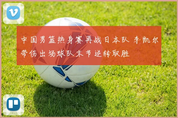 中国男篮热身赛再战日本队 李凯尔带伤出场球队末节逆转取胜