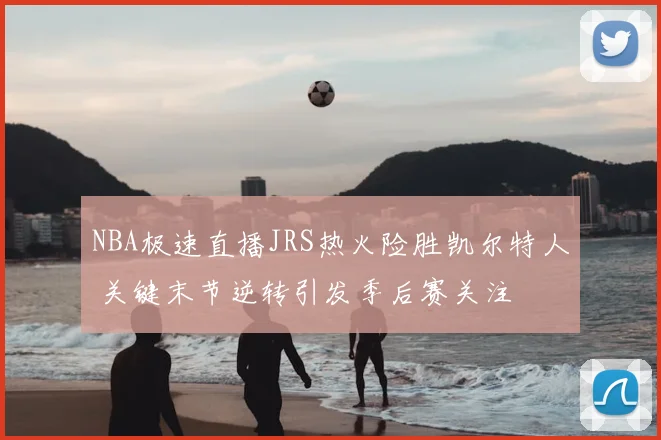 NBA极速直播JRS热火险胜凯尔特人 关键末节逆转引发季后赛关注