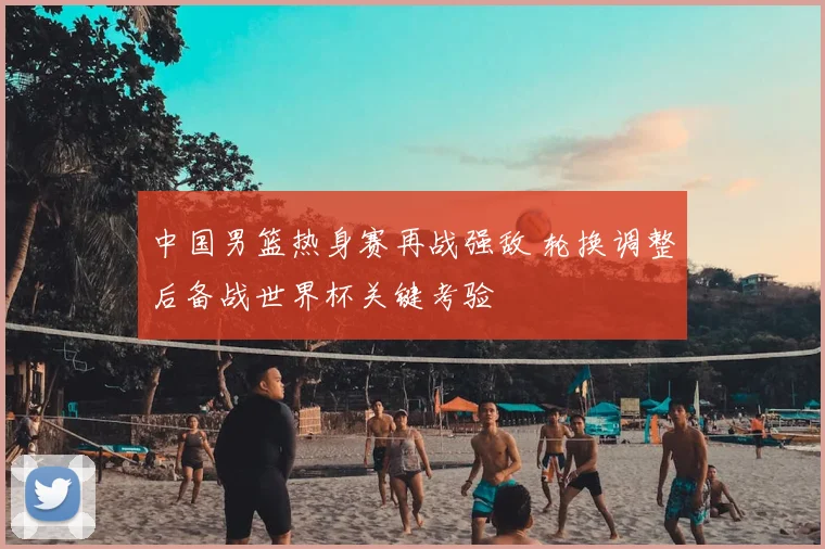 中国男篮热身赛再战强敌 轮换调整后备战世界杯关键考验