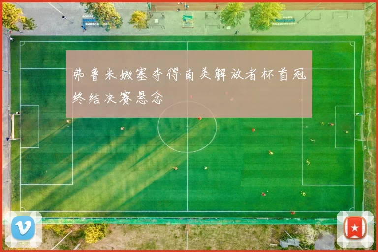 弗鲁米嫩塞夺得南美解放者杯首冠终结决赛悬念
