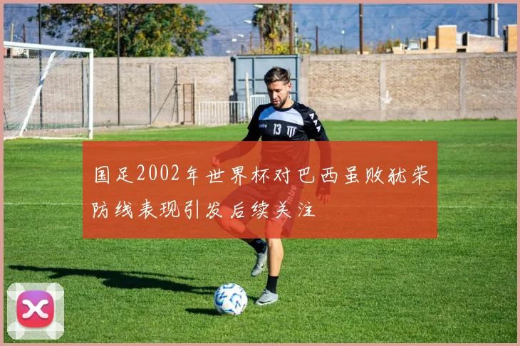 国足2002年世界杯对巴西虽败犹荣防线表现引发后续关注