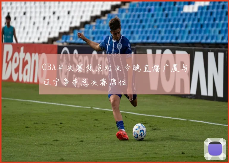 CBA半决赛焦点对决今晚直播广厦与辽宁争夺总决赛席位
