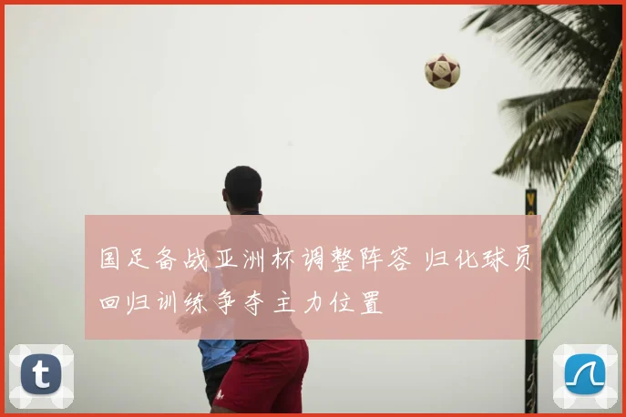 国足备战亚洲杯调整阵容 归化球员回归训练争夺主力位置